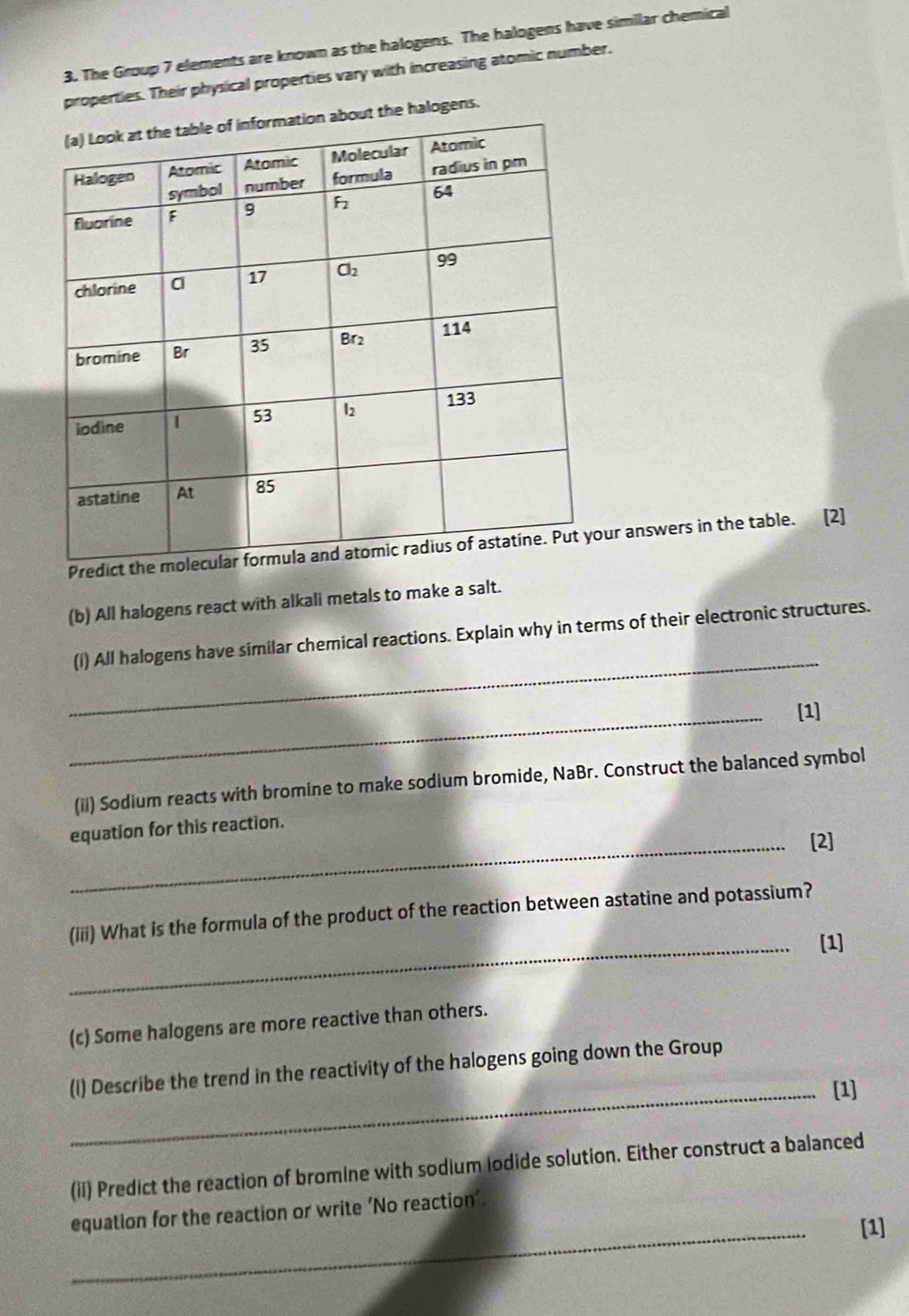 The Group 7 elements are known as the halogens. The halogens have similar chemical
properties. Their physical properties vary with increasing atomic number.
the halogens.
Predict tur answers in the table. [2]
(b) All halogens react with alkali metals to make a salt.
_
(i) All halogens have similar chemical reactions. Explain why in terms of their electronic structures.
_[1]
(ii) Sodium reacts with bromine to make sodium bromide, NaBr. Construct the balanced symbol
equation for this reaction.
_[2]
(iii) What is the formula of the product of the reaction between astatine and potassium?
_[1]
(c) Some halogens are more reactive than others.
(I) Describe the trend in the reactivity of the halogens going down the Group
_[1]
(ii) Predict the reaction of bromine with sodium lodide solution. Either construct a balanced
_
equation for the reaction or write ‘No reaction’.
[1]