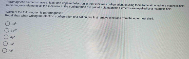 Paramagnetic elements have at least one unpaired electron in their electron configuration, causing them to be attracted to a magnetic field.
In diamagnetic elements all the electrons in the configuration are paired - diamagnetic elements are repelled by a magnetic field.
Which of the following ion is paramagnetic?
Recall than when writing the electron configuration of a cation, we first remove electrons from the outermost shell.
Cd^(2+)
Ca^(2+)
Ag^+
Cu^+
Fe^(3+)