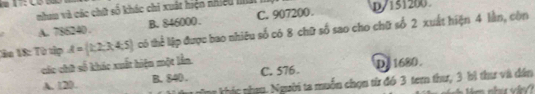 nhau và các chữ số khác chi xuất hiện nhiều h D/ 151200
A. 786240. B. 846000. C. 907200.
lân 18: Từ tập A= 1,2,3,4,5 có thể lập được bao nhiêu số có 8 chữ số sao cho chữ số 2 xuất hiện 4 lần, còn
các chữ số khác xuất hiện một lần
A. 120. B. 840. C. 576. D. 1680.
Tn khúc nhau. Người ta muốn chọn từ đó 3 tem thư, 3 bì thư và đân