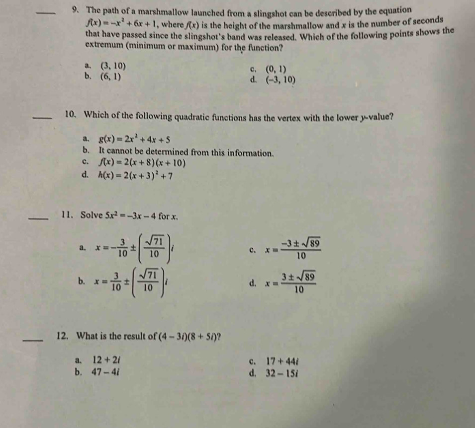 The path of a marshmallow launched from a slingshot can be described by the equation
f(x)=-x^2+6x+1 , where f(x) is the height of the marshmallow and x is the number of seconds
that have passed since the slingshot's band was released. Which of the following points shows the
extremum (minimum or maximum) for the function?
a. (3,10)
c、 (0,1)
b. (6,1)
d. (-3,10)
_10. Which of the following quadratic functions has the vertex with the lower y -value?
a. g(x)=2x^2+4x+5
b. It cannot be determined from this information.
c. f(x)=2(x+8)(x+10)
d. h(x)=2(x+3)^2+7
_11. Solve 5x^2=-3x-4 for x.
a. x=- 3/10 ± ( sqrt(71)/10 )i c. x= (-3± sqrt(89))/10 
b. x= 3/10 ± ( sqrt(71)/10 )i x= 3± sqrt(89)/10 
d.
_12. What is the result of (4-3i)(8+5i) ?
a. 12+2i c. 17+44i
b. 47-4i d, 32-15i