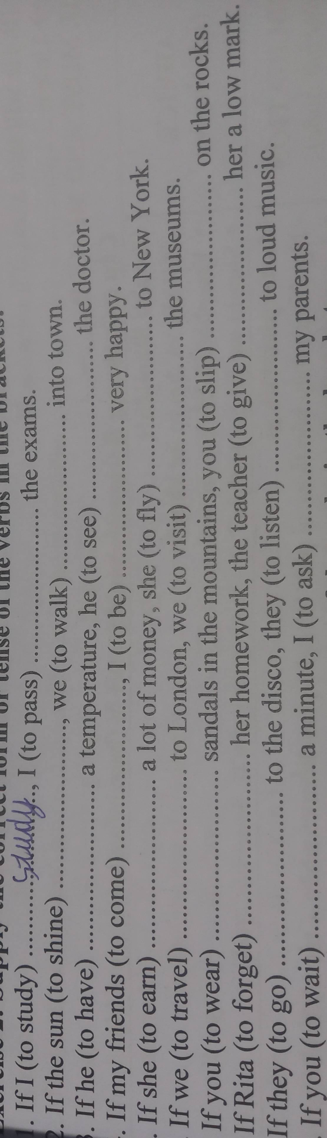 orm orte nse or the verbs in t he b 
. If I (to study) _, I (to pass) _the exams. 
2. If the sun (to shine) __into town. 
, we (to walk) 
. If he (to have) _a temperature, he (to see) _the doctor. 
. If my friends (to come) _, I (to be) _very happy. 
. If she (to earn) _a lot of money, she (to fly)_ 
to New York. 
If we (to travel) _to London, we (to visit) _the museums. 
If you (to wear) _sandals in the mountains, you (to slip) _on the rocks. 
If Rita (to forget) _her homework, the teacher (to give) _her a low mark. 
If they (to go) _to the disco, they (to listen) _to loud music. 
If you (to wait) _a minute, I (to ask) _my parents.