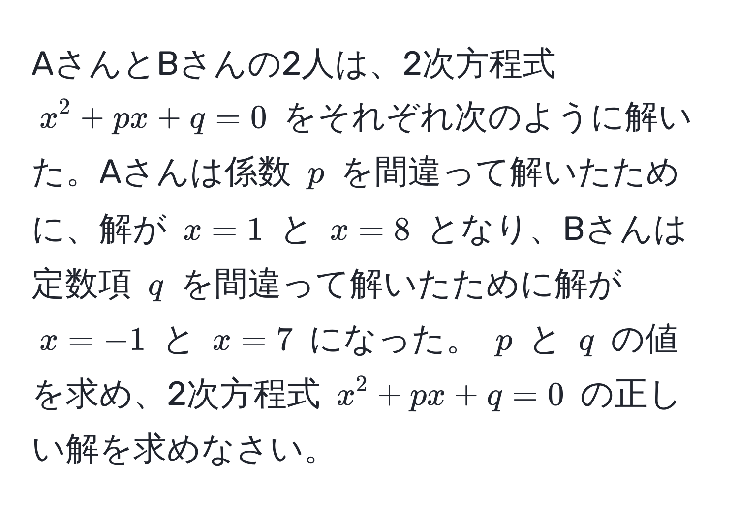 AさんとBさんの2人は、2次方程式 $x^2 + px + q = 0$ をそれぞれ次のように解いた。Aさんは係数 $p$ を間違って解いたために、解が $x=1$ と $x=8$ となり、Bさんは定数項 $q$ を間違って解いたために解が $x=-1$ と $x=7$ になった。 $p$ と $q$ の値を求め、2次方程式 $x^2 + px + q = 0$ の正しい解を求めなさい。