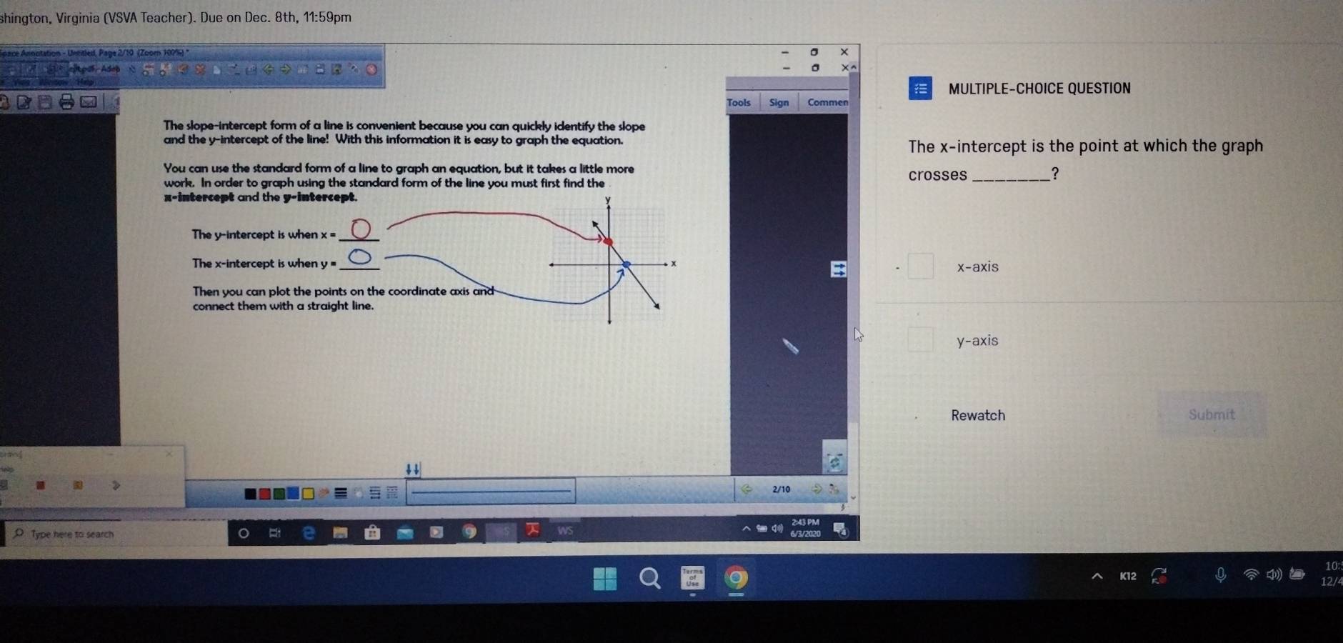 shington, Virginia (VSVA Teacher). Due on Dec. 8th, 11:59pm 
A once nnotation - Unritled, Page 2/10 (Zoom 100%) 
A 
MULTIPLE-CHOICE QUESTION 
Tools Sign Commer 
The slope-intercept form of a line is convenient because you can quickly identify the slope 
and the y-intercept of the line! With this information it is easy to graph the equation. 
The x-intercept is the point at which the graph 
You can use the standard form of a line to graph an equation, but it takes a little more crosses _? 
work. In order to graph using the standard form of the line you must first find the 
x-intercept and the y-intercept. 
The y-intercept is when x= _ 
The x-intercept is when y= _ + x -axis
7
Then you can plot the points on the coordinate axis and 
connect them with a straight line. 

y-axis 
Rewatch Submit 
↓ 
2/10 
D Type here to search