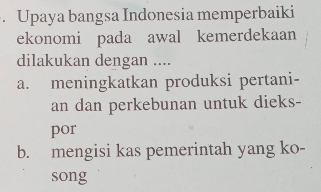 Upaya bangsa Indonesia memperbaiki
ekonomi pada awal kemerdekaan
dilakukan dengan ....
a. meningkatkan produksi pertani-
an dan perkebunan untuk dieks-
por
b. mengisi kas pemerintah yang ko-
song