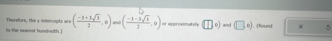 Therefore, the x-intercepts are ( (-3+3sqrt(3))/2 ,0) and ( (-3-3sqrt(3))/2 ,0) or approximately (□ ,0) and (□ ,0). (Round × 
to the nearest hundredth.)