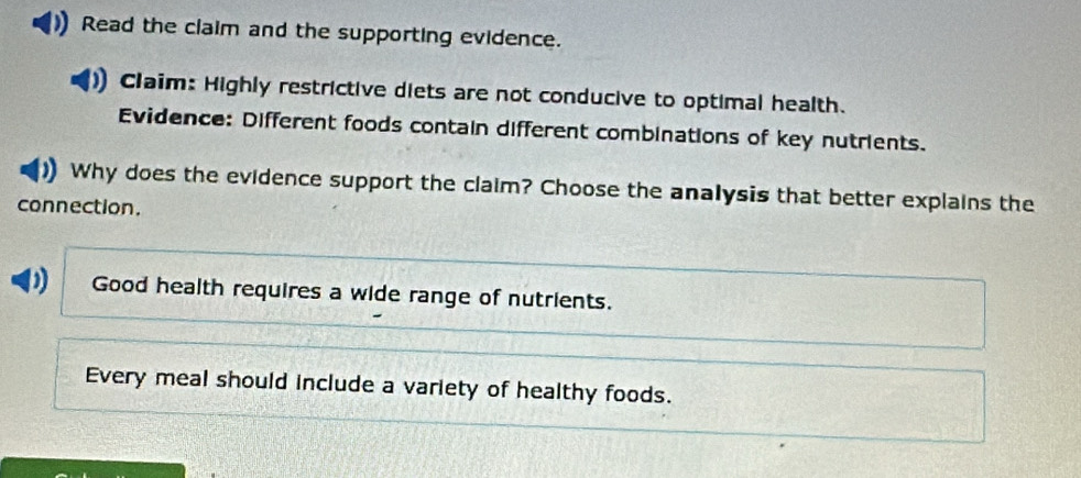 Read the claim and the supporting evidence.
1 Claim: Highly restrictive diets are not conducive to optimal health.
Evidence: Different foods contain different combinations of key nutrients.
Why does the evidence support the claim? Choose the analysis that better explains the
connection.
D Good health requires a wide range of nutrients.
Every meal should include a variety of healthy foods.