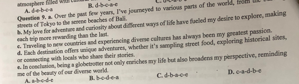 atmosphere filled with culu d-b-c-a-e C. a-C
B.
A. d-e-b -c-a
Question 9. a. Over the past few years, I've journeyed to various parts of the world, from lie
streets of Tokyo to the serene beaches of Bali.
b. My love for adventure and curiosity about different ways of life have fueled my desire to explore, making
each trip more rewarding than the last.
c. Traveling to new countries and experiencing diverse cultures has always been my greatest passion.
d. Each destination offers unique adventures, whether it’s sampling street food, exploring historical sites,
or connecting with locals who share their stories.
e. In conclusion, being a globetrotter not only enriches my life but also broadens my perspective, reminding
me of the beauty of our diverse world.
B. b-c-d-e-a D. c-a-d-b-e
A. a-b-c-d-e C. d-b-a-c-e