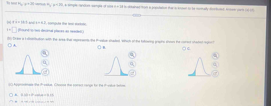 To test H_0:mu =20 versus H_1:mu <20</tex> , a simple random sample of size n=18 is obtained from a population that is known to be normally distributed. Answer parts (a)-(d).
(a) lf overline x=18.5 and s=4.2 , compute the test statistic.
t=□ (Round to two decimal places as needed.)
(b) Draw a t-distribution with the area that represents the P -value shaded. Which of the following graphs shows the correct shaded region?
A.
B.
C.
(c) Approximate the P -value. Choose the correct range for the P -value below.
A. 0.10 -value ∠ 0.15
。 ()15-0 ∠ O≌ n