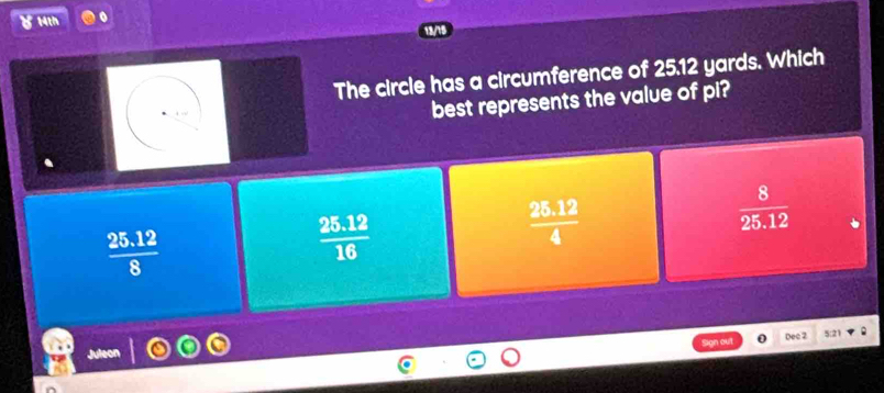 8 14th
The circle has a circumference of 25.12 yards. Which
best represents the value of pi?
 (25.12)/4 
 8/25.12 
 (25.12)/8 
 (25.12)/16 
out Dec 2
8:21
Juleon