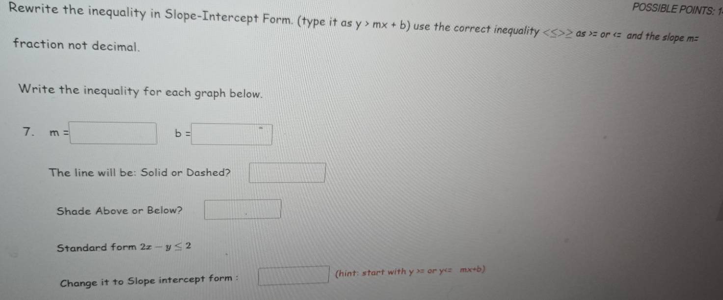 POSSIBLE POINTS: 1 
Rewrite the inequality in Slope-Intercept Form. (type it as y>mx+b) use the correct inequality ≥ as =or and the slope m=
fraction not decimal. 
Write the inequality for each graph below. 
7. m=□ b=□
The line will be: Solid or Dashed? □ 
Shade Above or Below? □ 
Standard form 2x-y≤ 2
Change it to Slope intercept form : □ (hint: start with y >= ory^4= mx+b)