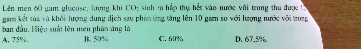 Lên men 60 gam glucose, lượng khí CO_2 sinh ra hấp thụ hết vào nước vôi trong thu được 12
gam kết tủa và khối lượng dung dịch sau phán ứng tăng lên 10 gam so với lượng nước vôi trong
ban đầu. Hiệu suất lên men phản ứng là
A. 75%. B. 50%. C. 60%. D. 67,5%.