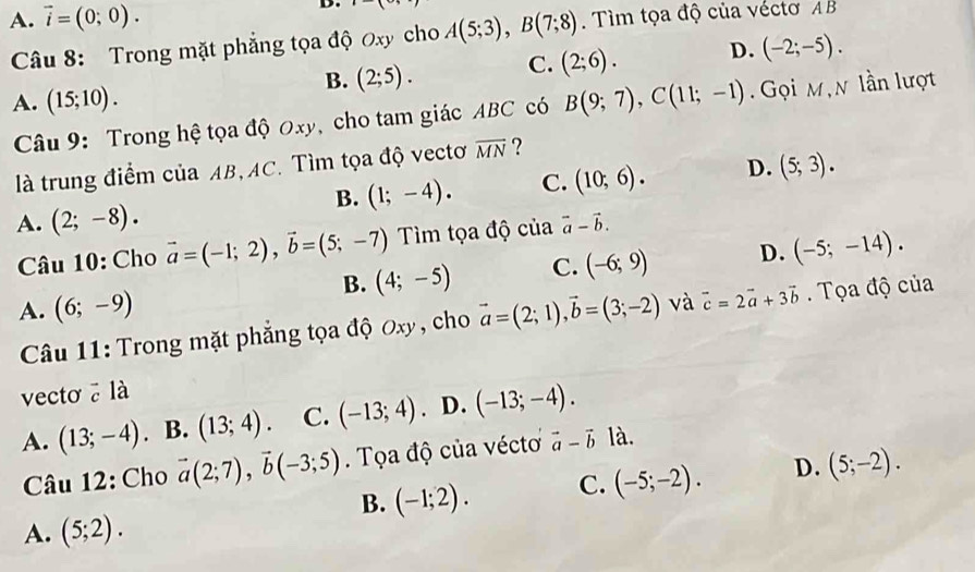 A. vector i=(0;0). -( 
Câu 8: Trong mặt phẳng tọa độ Oxy cho A(5;3), B(7;8). Tìm tọa độ của véctơ AB
B. (2;5). C. (2;6). D. (-2;-5).
A. (15;10). B(9;7), C(11;-1) Gọi M,n lần lượt
Câu 9: Trong hệ tọa độ 0xy, cho tam giác ABC có
là trung điểm của AB, AC. Tìm tọa độ vectơ overline MN ?
B. (1;-4). C. (10;6). D. (5;3).
A. (2;-8). vector a-vector b. 
Câu 10: Cho vector a=(-1;2), vector b=(5;-7) Tìm tọa độ của
B. (4;-5) C. (-6;9) D. (-5;-14).
A. (6;-9) vector a=(2;1), vector b=(3;-2) và vector c=2vector a+3vector b. Tọa độ của
Câu 11: Trong mặt phẳng tọa độ Oxy , cho
vecto ē là
A. (13;-4). B. (13;4). C. (-13;4). D. (-13;-4). 
Câu 12: Cho vector a(2;7), vector b(-3;5). Tọa độ của vécto vector a-vector b là.
B. (-1;2). C. (-5;-2). D. (5;-2).
A. (5;2).