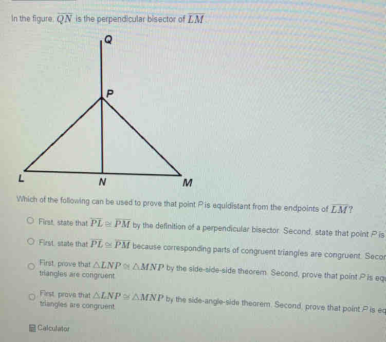 In the figure overline QN is the perpendicular bisector of overline LM
Which of the following can be used to prove that point P is equidistant from the endpoints of overline LM ?
First, state that overline PL≌ overline PM by the definition of a perpendicular bisector. Second, state that point P is
First state that overline PL≌ overline PM because corresponding parts of congruent triangles are congruent. Secor
First, prove that △ LNP≌ △ MNP by the side-side-side theorem. Second, prove that point P is eq
triangles are congruent
First, prove that △ LNP≌ △ MNP by the side-angle-side theorem. Second prove that point P is eq
triangles are congruent
Calculator