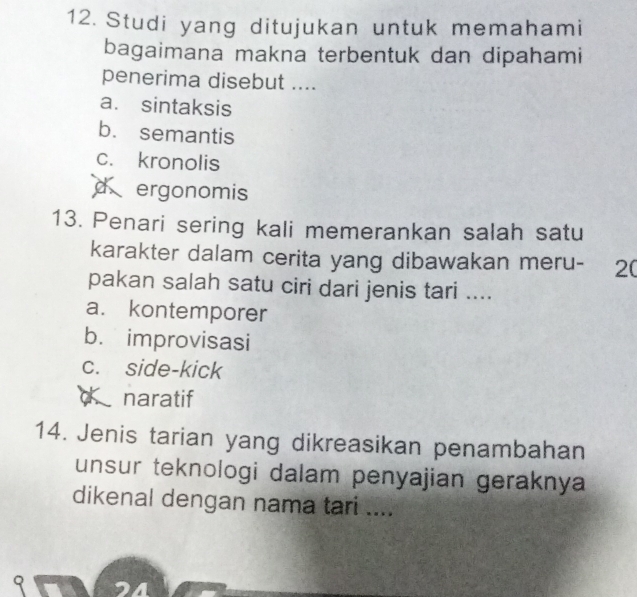 Studi yang ditujukan untuk memahami
bagaimana makna terbentuk dan dipahami
penerima disebut ....
a. sintaksis
b. semantis
c. kronolis
d ergonomis
13. Penari sering kali memerankan salah satu
karakter dalam cerita yang dibawakan meru- 20
pakan salah satu ciri dari jenis tari ....
a. kontemporer
b. improvisasi
c. side-kick
naratif
14. Jenis tarian yang dikreasikan penambahan
unsur teknologi dalam penyajian geraknya
dikenal dengan nama tari ....