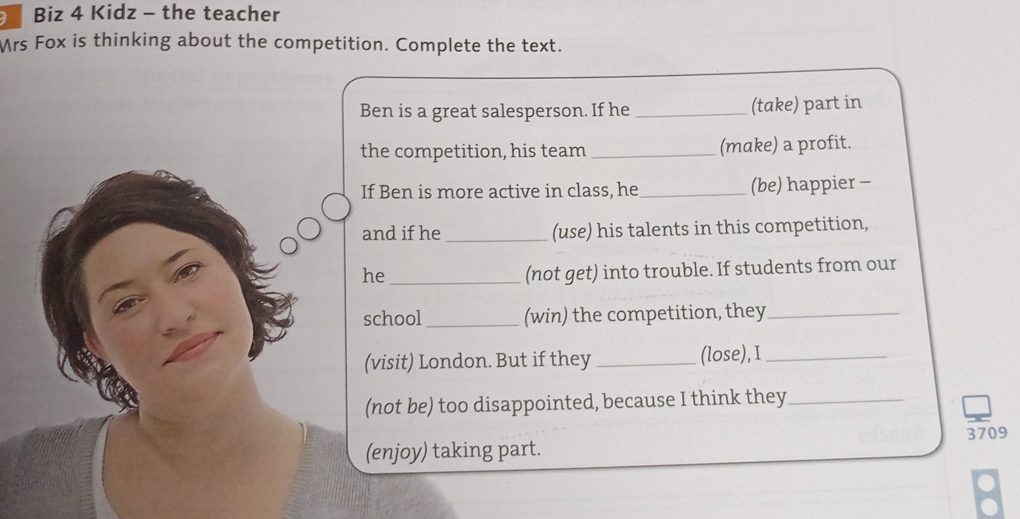 Biz 4 Kidz - the teacher 
Mrs Fox is thinking about the competition. Complete the text. 
Ben is a great salesperson. If he _(take) part in 
the competition, his team _(make) a profit. 
If Ben is more active in class, he _(be) happier - 
and if he_ (use) his talents in this competition, 
he_ 
(not get) into trouble. If students from our 
school _(win) the competition, they_ 
(visit) London. But if they _(lose),I_ 
(not be) too disappointed, because I think they_ 
3709 
(enjoy) taking part. 
a