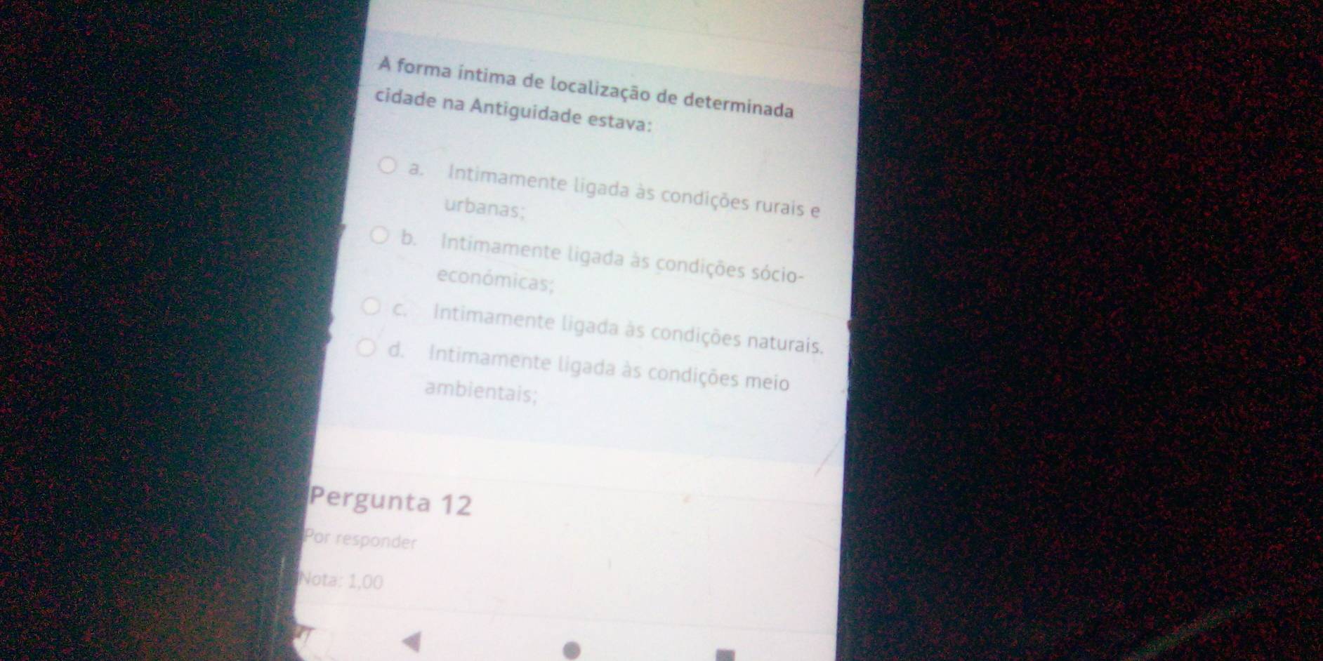 A forma íntima de localização de determinada
cidade na Antiguidade estava:
a. Intimamente ligada às condições rurais e
urbanas;
b. Intimamente ligada às condições sócio-
económicas;
c. Intimamente ligada às condições naturais.
d. Intimamente ligada às condições meio
ambientais;
Pergunta 12
Por responder
Nota: 1,00