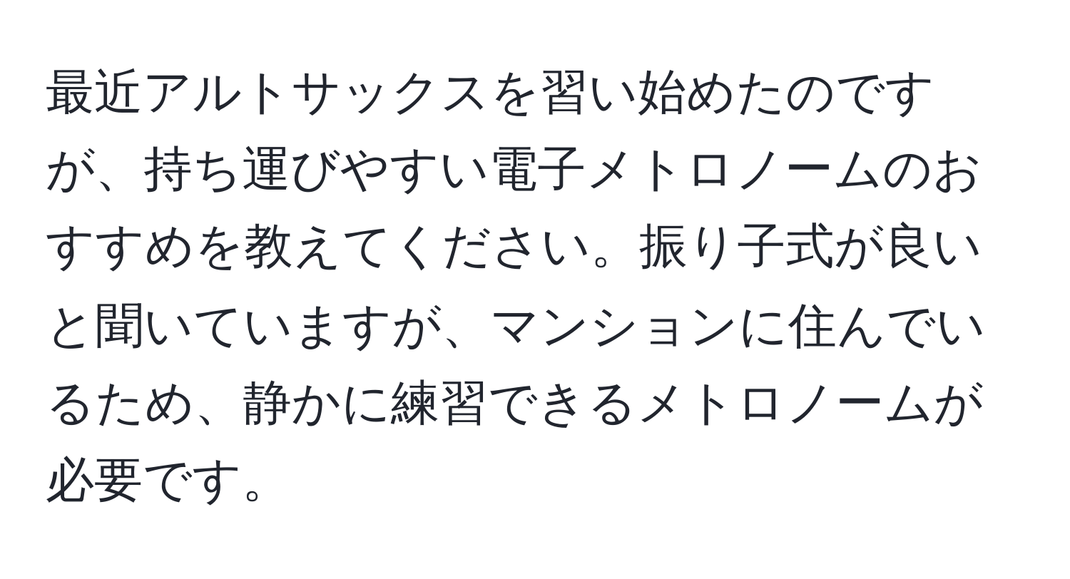 最近アルトサックスを習い始めたのですが、持ち運びやすい電子メトロノームのおすすめを教えてください。振り子式が良いと聞いていますが、マンションに住んでいるため、静かに練習できるメトロノームが必要です。