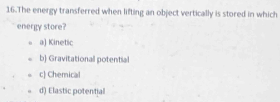 The energy transferred when lifting an object vertically is stored in which
energy store?
a) Kinetic
b) Gravitational potential
c) Chemical
d) Elastic potential