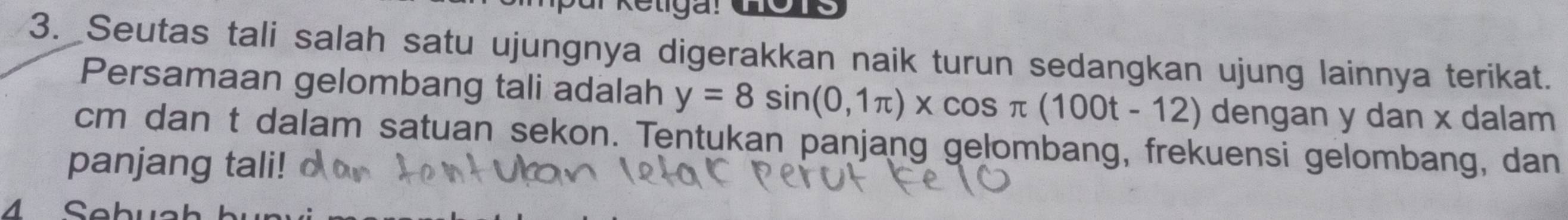 Seutas tali salah satu ujungnya digerakkan naik turun sedangkan ujung lainnya terikat. 
Persamaan gelombang tali adalah y=8sin (0,1π )* cos π (100t-12) dengan y dan x dalam
cm dan t dalam satuan sekon. Tentukan panjang gelombang, frekuensi gelombang, dan 
panjang tali! 
4 Sebu