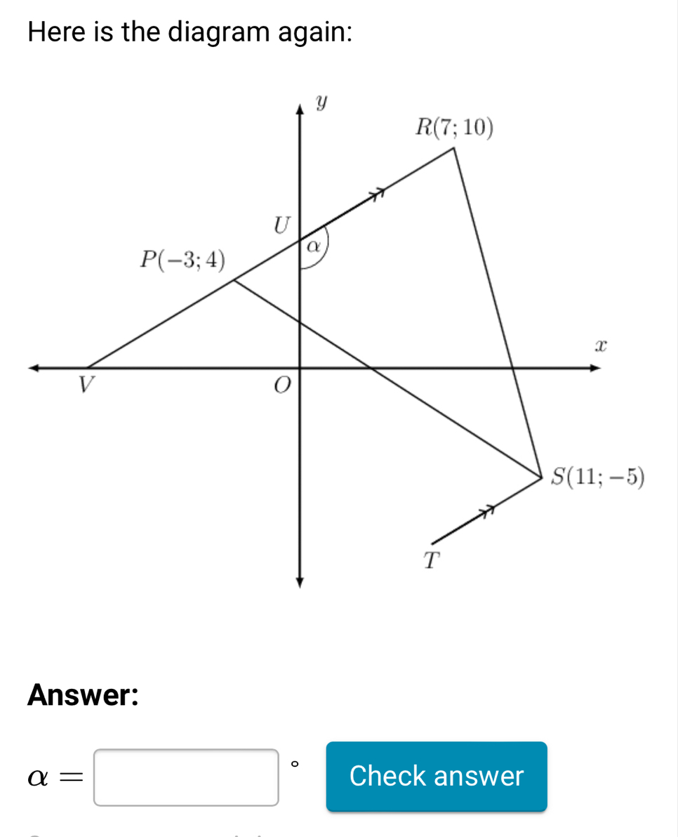 Here is the diagram again:
Y
R(7;10)
U
P(-3;4)
α
x
V
0
S(11;-5)
T
Answer:
alpha =□° Check answer