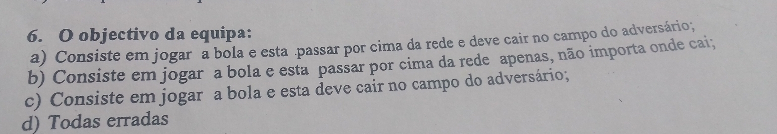 objectivo da equipa:
a) Consiste em jogar a bola e esta .passar por cima da rede e deve cair no campo do adversário;
b) Consiste em jogar a bola e esta passar por cima da rede apenas, não importa onde cai;
c) Consiste em jogar a bola e esta deve cair no campo do adversário;
d) Todas erradas