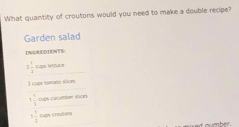 What quantity of croutons would you need to make a double recipe? 
Garden salad 
INGREDIENTS:
3 1/2  _ cups lettuce 
_
3 cups tomato slices
1 1/3  cups cucumber slices
1 1/2  cups croutons 
mber.