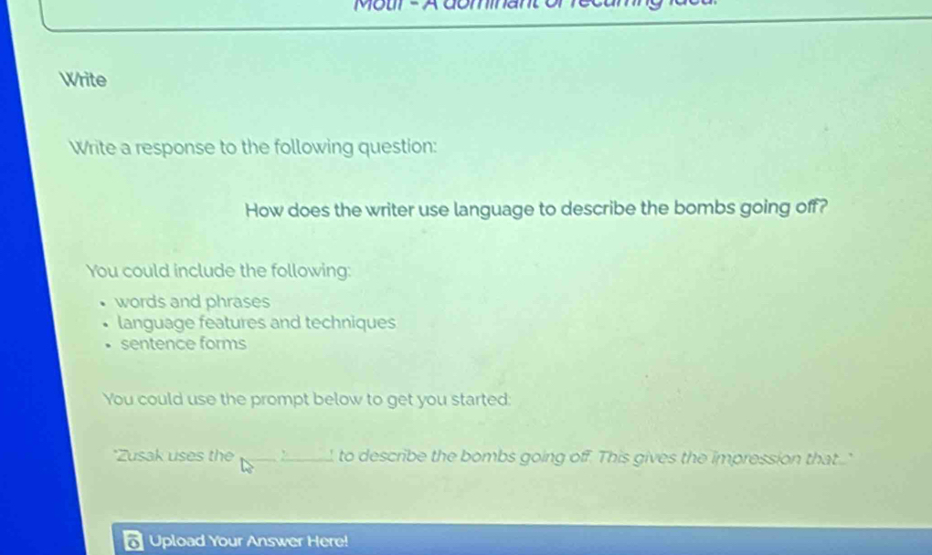 Motir - A dominan
Write
Write a response to the following question:
How does the writer use language to describe the bombs going off?
You could include the following:
words and phrases
language features and techniques
sentence forms
You could use the prompt below to get you started:
*Zusak uses the _to describe the bombs going off. This gives the impression that..'
Upload Your Answer Here!