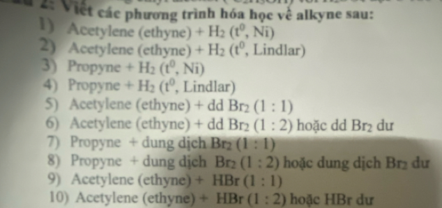 2: Việt các phương trình hóa học về alkyne sau: 
1) Acetylene (ethyne) +H_2(t^0,Ni)
2) Acetylene (ethyne) +H_2(t^0 , Lindlar) 
3) Propyne +H_2(t^0,Ni)
4) Propyne +H_2(t^0 , Lindlar) 
5) Acetylene (ethyne) + dd Br_2(1:1)
6) Acetylene (ethyne) + dd Br_2(1:2) hoặc dd Br_2 du 
7) Propyne + dung dịch Br_2(1:1)
8) Propyne + dung dịch Br_2(1:2) hoặc dung dịch Br dư 
9) Acetylene (ethyne) + HBr(1:1)
10) Acetylene (ethyne) + HBr (1:2) hoặc HBr dư