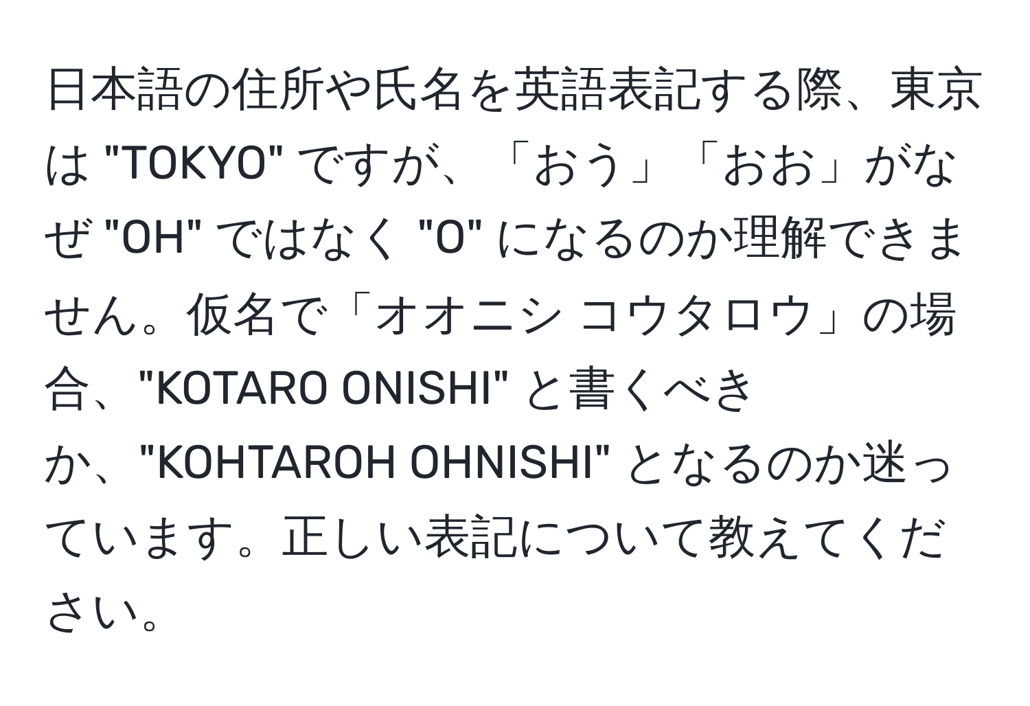 日本語の住所や氏名を英語表記する際、東京は "TOKYO" ですが、「おう」「おお」がなぜ "OH" ではなく "O" になるのか理解できません。仮名で「オオニシ コウタロウ」の場合、"KOTARO ONISHI" と書くべきか、"KOHTAROH OHNISHI" となるのか迷っています。正しい表記について教えてください。