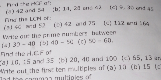 Find the HCF of: 
(a) 42 and 64 (b) 14, 28 and 42 (c) 9, 30 and 45
Find the LCM of: 
(a) 40 and 52 (b) 42 and 75 (c) 112 and 164
Write out the prime numbers between 
(a) 30-40 (b) 40-50 (c) 50-60. 
Find the H.C. F of 
(a) 10, 15 and 35 (b) 20, 40 and 100 (c) 65, 13 an 
Write out the first ten multiples of (a) 10 (b) 15 (c 
ind the common multiples of