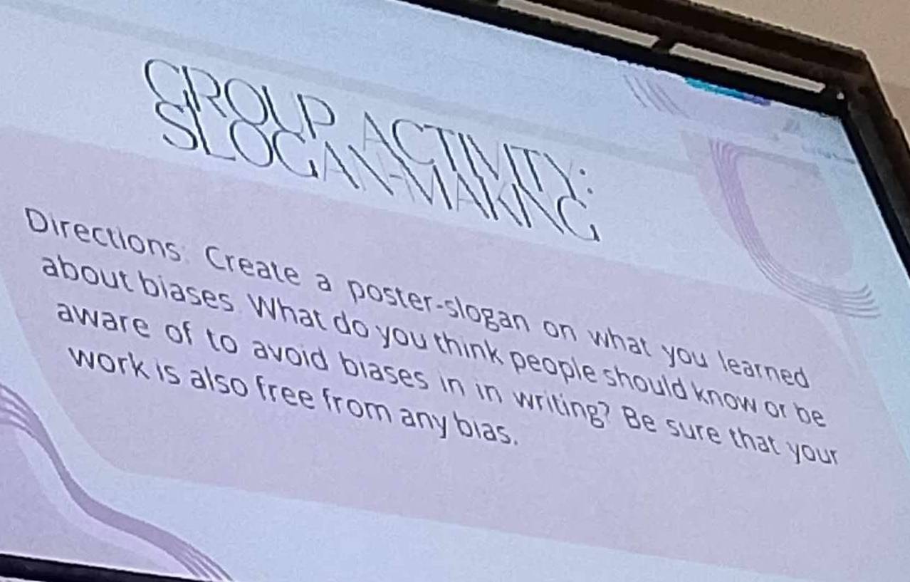 a 
ROUP 
SLOGA a 
Directions Create a poster-slogan on what you learned 
about biases. What do you think people should know or be 
aware of to avoid blases in in writing? Be sure that your 
work is also free from any bias