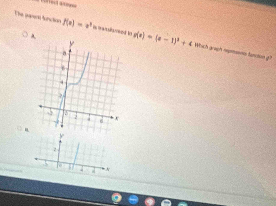 a turrect answer 
A.
The parent function f(x)=x^3 is transformed to g(x)=(x-1)^2+4 Which graph represents function g?
B.
y
2
5 o ` 4 x