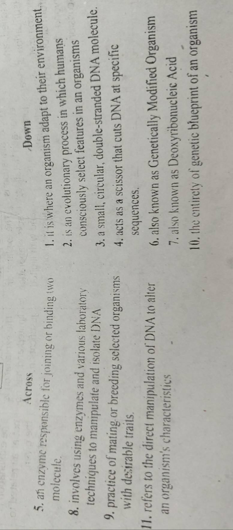 Across /Down
5. an enzyme responsible for joining or binding two 1. it is where an organism adapt to their environment
molecule.
2. is an evolutionary process in which humans
8. involves using enzymes and various laboratory consciously select features in an organisms 
techniques to manipulate and isolate DNA
3. a small, circular, double-stranded DNA molecule.
9. practice of mating or breeding selected organisms 4. acts as a scissor that cuts DNA at specific
with desirable traits.
sequences.
11. refers to the direct manipulation of DNA to alter
6. also known as Genetically Modified Organism
an organism's characteristics
7. also known as Deoxyribonucleic Acid
10. the entirety of genetic blueprint of an organism