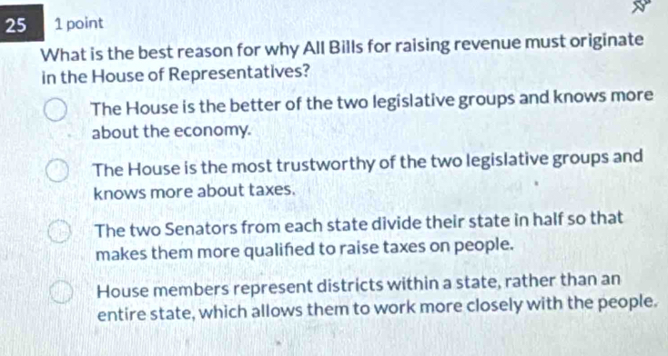 25 1 point
What is the best reason for why All Bills for raising revenue must originate
in the House of Representatives?
The House is the better of the two legislative groups and knows more
about the economy.
The House is the most trustworthy of the two legislative groups and
knows more about taxes.
The two Senators from each state divide their state in half so that
makes them more qualifed to raise taxes on people.
House members represent districts within a state, rather than an
entire state, which allows them to work more closely with the people.