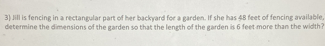 Jill is fencing in a rectangular part of her backyard for a garden. If she has 48 feet of fencing available, 
determine the dimensions of the garden so that the length of the garden is 6 feet more than the width?