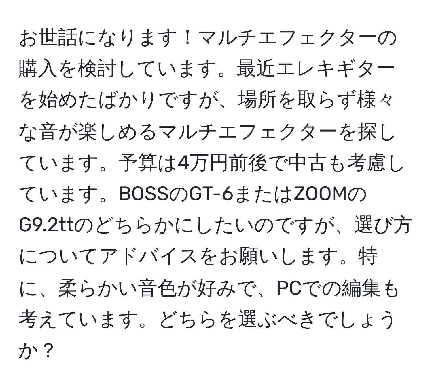 お世話になります！マルチエフェクターの購入を検討しています。最近エレキギターを始めたばかりですが、場所を取らず様々な音が楽しめるマルチエフェクターを探しています。予算は4万円前後で中古も考慮しています。BOSSのGT-6またはZOOMのG9.2ttのどちらかにしたいのですが、選び方についてアドバイスをお願いします。特に、柔らかい音色が好みで、PCでの編集も考えています。どちらを選ぶべきでしょうか？