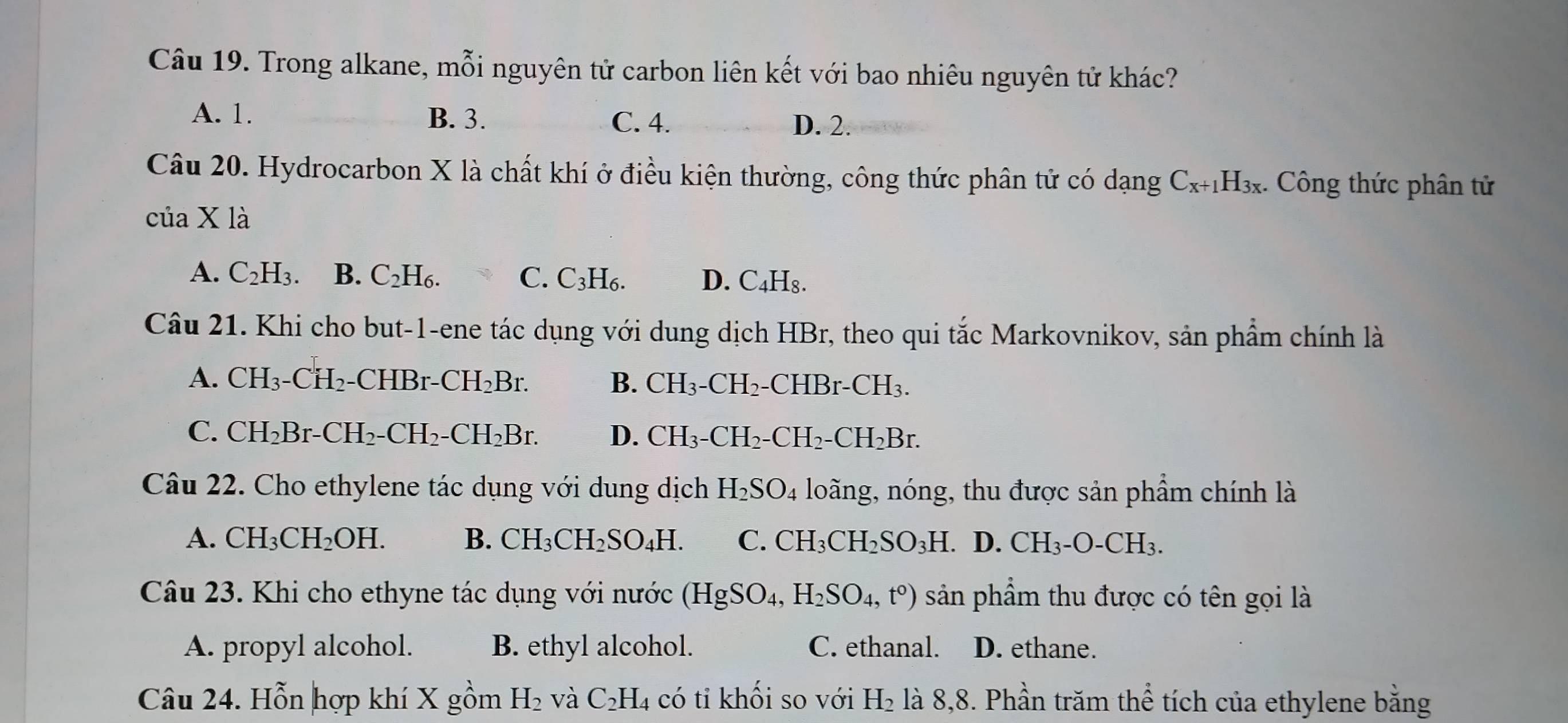 Trong alkane, mỗi nguyên tử carbon liên kết với bao nhiêu nguyên tử khác?
A. 1. B. 3. C. 4. D. 2.
Câu 20. Hydrocarbon X là chất khí ở điều kiện thường, công thức phân tử có dạng C_x+1H_3x. Công thức phân tử
cuaXla
A. C_2H_3. B. C_2H_6. C. C_3H_6. D. C_4H_8.
Câu 21. Khi cho but-1-ene tác dụng với dung dịch HBr, theo qui tắc Markovnikov, sản phẩm chính là
A. CH_3-CH_2-CHBr-CH_2Br. B. CH_3-CH_2. C HBr-CH_3.
C. CH_2Br-CH_2-CH_2-CH_2Br. D. CH_3-CH_2-CH_2-CH_2Br.
Câu 22. Cho ethylene tác dụng với dung dịch H_2SO_4 loãng, nóng, thu được sản phẩm chính là
A. CH_3CH_2OH. B. CH_3CH_2SO_4H. C. CH_3CH_2SO_3H D. CH_3-O-CH_3.
Câu 23. Khi cho ethyne tác dụng với nước (HgSO_4, H_2SO_4,t°) sản phẩm thu được có tên gọi là
A. propyl alcohol. B. ethyl alcohol. C. ethanal. D. ethane.
Câu 24. Hỗn hợp khí X gồm H_2 và C_2H_4 có tỉ khối so với H_2 là 8,8. Phần trăm thể tích của ethylene bằng