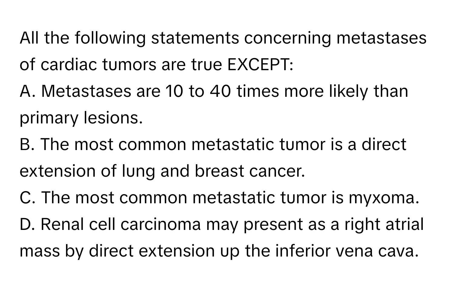 All the following statements concerning metastases of cardiac tumors are true EXCEPT:

A. Metastases are 10 to 40 times more likely than primary lesions.
B. The most common metastatic tumor is a direct extension of lung and breast cancer.
C. The most common metastatic tumor is myxoma.
D. Renal cell carcinoma may present as a right atrial mass by direct extension up the inferior vena cava.