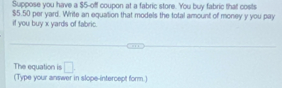 Suppose you have a $5 -off coupon at a fabric store. You buy fabric that costs
$5.50 per yard. Write an equation that models the total amount of money y you pay 
if you buy x yards of fabric. 
The equation is □. 
(Type your answer in slope-intercept form.)