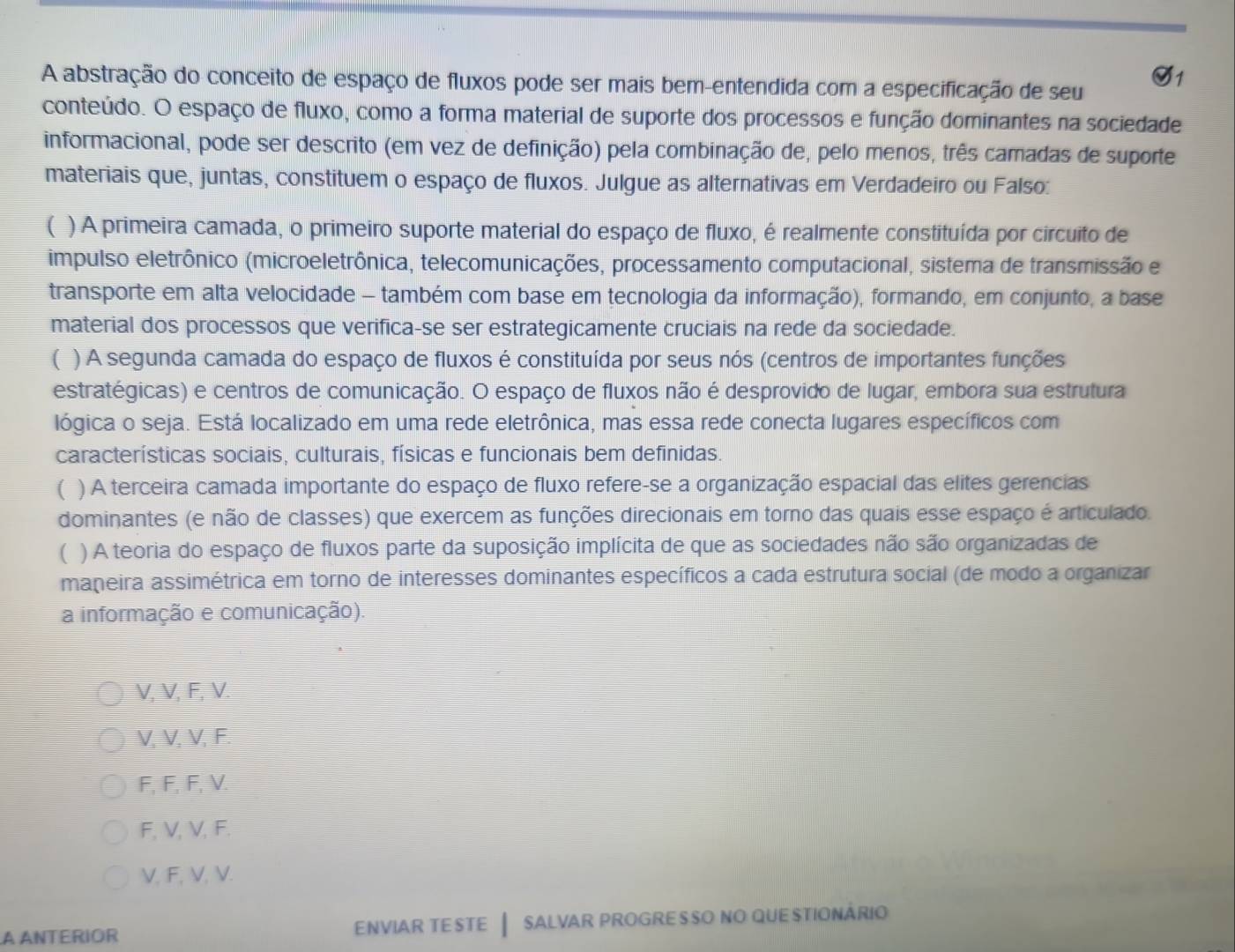 A abstração do conceito de espaço de fluxos pode ser mais bem-entendida com a especificação de seu
conteúdo. O espaço de fluxo, como a forma material de suporte dos processos e função dominantes na sociedade
informacional, pode ser descrito (em vez de definição) pela combinação de, pelo menos, três camadas de suporte
materiais que, juntas, constituem o espaço de fluxos. Julgue as alternativas em Verdadeiro ou Falso:
( ) A primeira camada, o primeiro suporte material do espaço de fluxo, é realmente constituída por circuito de
impulso eletrônico (microeletrônica, telecomunicações, processamento computacional, sistema de transmissão e
transporte em alta velocidade - também com base em tecnologia da informação), formando, em conjunto, a base
material dos processos que verifica-se ser estrategicamente cruciais na rede da sociedade.
) A segunda camada do espaço de fluxos é constituída por seus nós (centros de importantes funções
estratégicas) e centros de comunicação. O espaço de fluxos não é desprovido de lugar, embora sua estrutura
lógica o seja. Está localizado em uma rede eletrônica, mas essa rede conecta lugares específicos com
características sociais, culturais, físicas e funcionais bem definidas.
( ) A terceira camada importante do espaço de fluxo refere-se a organização espacial das elites gerencias
dominantes (e não de classes) que exercem as funções direcionais em torno das quais esse espaço é articulado.
( ) A teoria do espaço de fluxos parte da suposição implícita de que as sociedades não são organizadas de
maneira assimétrica em torno de interesses dominantes específicos a cada estrutura social (de modo a organizar
a informação e comunicação).
V, V, F, V.
V, V, V, F.
F, F, F, V.
F, V, V, F.
V, F, V, V.
A ANTERIOR ENViAR TESTE  sALvar prOGRESSO NO qUESTIONÁRIo