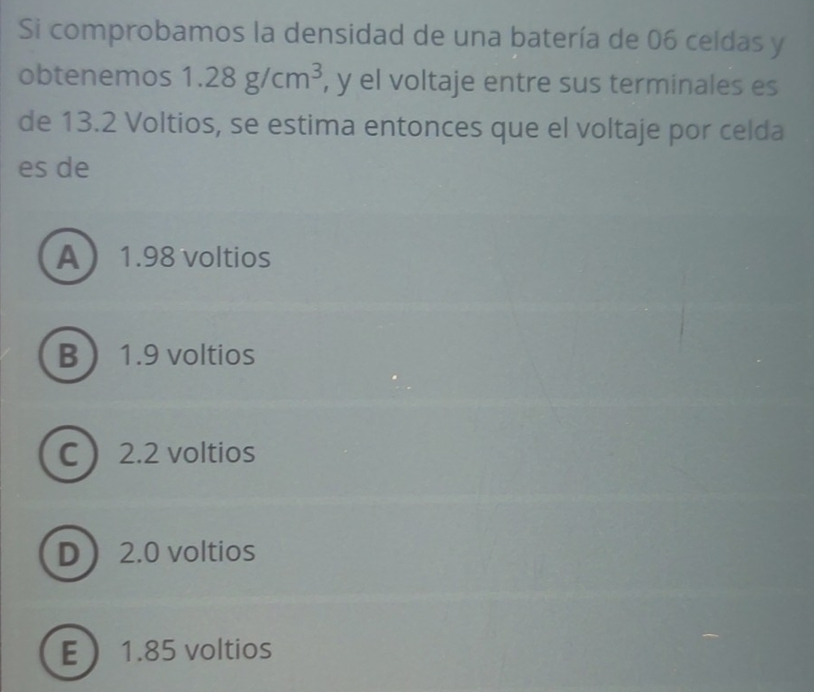 Si comprobamos la densidad de una batería de 06 celdas y
obtenemos 1.28g/cm^3 , y el voltaje entre sus terminales es
de 13.2 Voltios, se estima entonces que el voltaje por celda
es de
A 1.98 voltios
B 1.9 voltios
C  2.2 voltios
D 2.0 voltios
E 1.85 voltios