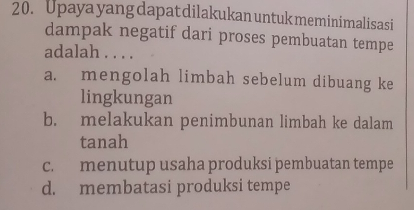 Upaya yang dapat dilakukan untuk meminimalisasi
dampak negatif dari proses pembuatan tempe
adalah . . . .
a. mengolah limbah sebelum dibuang ke
lingkungan
b. melakukan penimbunan limbah ke dalam
tanah
c. menutup usaha produksi pembuatan tempe
d. membatasi produksi tempe