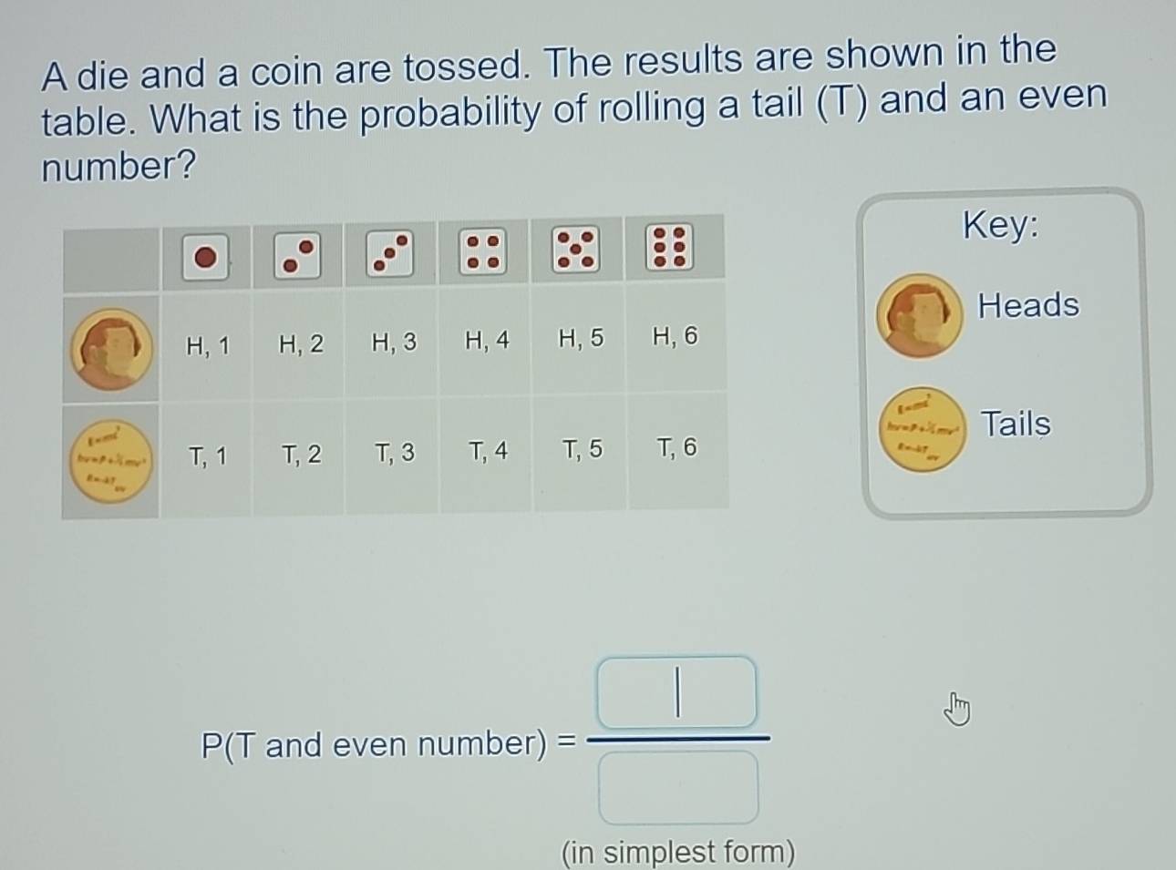 A die and a coin are tossed. The results are shown in the
table. What is the probability of rolling a tail (T) and an even
number?
Key:
Heads
Tails
P(T and even rumbel)= □ /□  
(in simplest form)