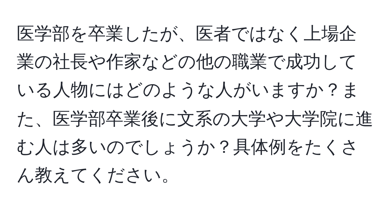 医学部を卒業したが、医者ではなく上場企業の社長や作家などの他の職業で成功している人物にはどのような人がいますか？また、医学部卒業後に文系の大学や大学院に進む人は多いのでしょうか？具体例をたくさん教えてください。