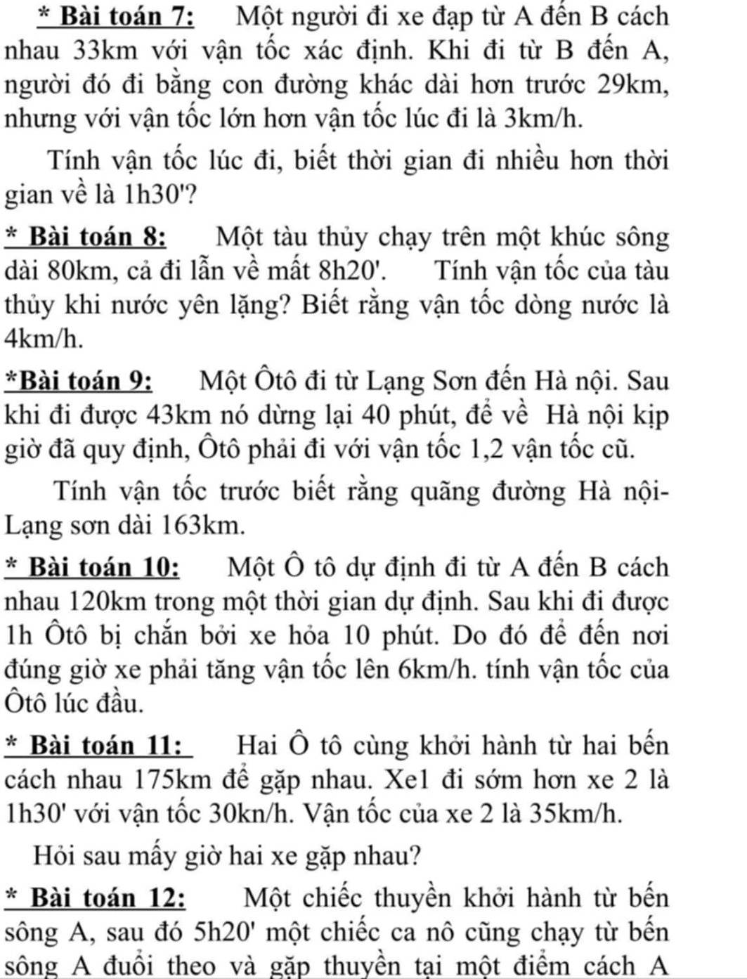 Bài toán 7: Một người đi xe đạp từ A đến B cách
nhau 33km với vận tốc xác định. Khi đi từ B đến A,
người đó đi bằng con đường khác dài hơn trước 29km,
nhưng với vận tốc lớn hơn vận tốc lúc đi là 3km/h.
Tính vận tốc lúc đi, biết thời gian đi nhiều hơn thời
gian về là 1h30'?
* Bài toán 8:  Một tàu thủy chạy trên một khúc sông
dài 80km, cả đi lẫn về mất 8h20'. Tính vận tốc của tàu
thủy khi nước yên lặng? Biết rằng vận tốc dòng nước là
4km/h.
*Bài toán 9: Một Ôtô đi từ Lạng Sơn đến Hà nội. Sau
khi đi được 43km nó dừng lại 40 phút, để về Hà nội kịp
giờ đã quy định, Ôtô phải đi với vận tốc 1,2 vận tốc cũ.
Tính vận tốc trước biết rằng quãng đường Hà nội-
Lạng sơn dài 163km.
* Bài toán 10: Một Ô tô dự định đi từ A đến B cách
nhau 120km trong một thời gian dự định. Sau khi đi được
1h Ôtô bị chắn bởi xe hỏa 10 phút. Do đó để đến nơi
đúng giờ xe phải tăng vận tốc lên 6km/h. tính vận tốc của
Ôtô lúc đầu.
* Bài toán 11: Hai Ô tô cùng khởi hành từ hai bến
cách nhau 175km để gặp nhau. Xe1 đi sớm hơn xe 2 là
1h 30' với vận tốc 30kn/h. Vận tốc của xe 2 là 35km/h.
Hỏi sau mấy giờ hai xe gặp nhau?
* Bài toán 12: Một chiếc thuyền khởi hành từ bến
sông A, sau đó 5h20' một chiếc ca nô cũng chạy từ bến
sông A đuổi theo và gặp thuyền tại một điểm cách A