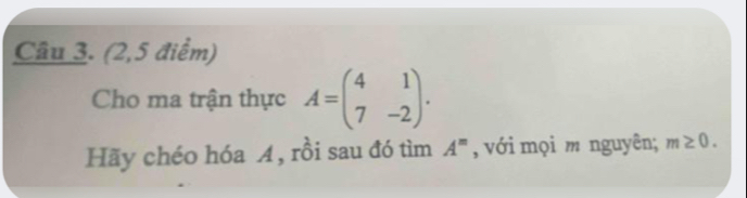 (2,5 điểm) 
Cho ma trận thực A=beginpmatrix 4&1 7&-2endpmatrix. 
Hãy chéo hóa A, rồi sau đó tìm A^m , với mọi m nguyên; m≥ 0.