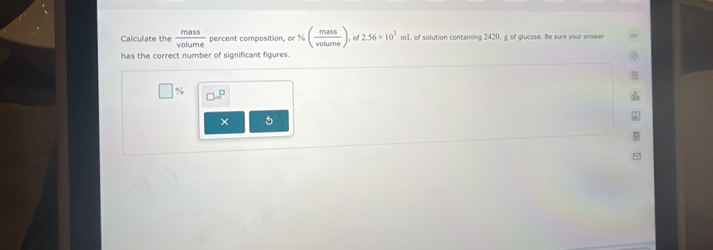 Calculate the  mass/volume  percent composition, or % ( mass/volume ) , of 2.56* 10^3 mL of solution containing 2420. g of glucose. Be sure your answer 
has the correct number of significant figures. 
o/o □ .10^(□)
× 5