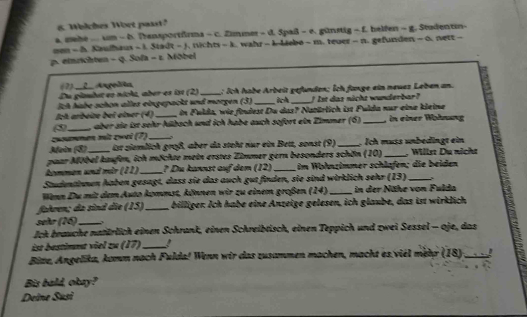 Whlches Wort passt?
a., mehe  m - b. Transportfrms - c. Zimmer - d. Spaß - e. günstig - f. helfen - g. Studentin-
men - h. Kaulhaus - 1. Stadt - J. wichts - k. wahr - k Liebo - m. tever - n. gefunden - 0. nett -
p. einrichten - q. Sofa - 1. Möbel
(2) __L__ Angnlta
Du glambet en nicle, aber-es ist (2)_  : Ich habe Arbeit gefunden; Ích fange ein neues Leben an
ịch habe schon alles eingepackt und morgen (3) _ich _!  1st das nicht wunderbar?
Jch arbeite bei einer (4) _in Fulda, wie findest Du das? Natärlich ist Fulda nur eine kleine
3_ , aber sie ist sehr hübsch und ich habe auch sofort ein Zimmer (6) _in einer Wöhnung
zusammen mit zwei (?)_ 、
Moìn (3) ist ziemlich groß, aber da steht nur ein Bett, sonst (9) _. Ich muss unbedingt ein
paar Möbel kaufen, ich möchte mein erstes Zimmer gern besonders schön (10) _, Willst Dụ nicht
kommen und mär (11) _? Du kannst auf dem (12) _im Wohnzimmer schlafen; die beiden
Studentänmen haben gesagt, dass sie das auch gut finden, sie sind wirklich sehr (13)_
Wenn Du mit dem Auto kommst, können wir zu einem großen (14) _in der Nähe von Fulda
fahren; da sind die (15)_ billiger. Ich habe eine Anzeige gelesen, ich glaube, das ist wirklich
señr (16)_
Jch brauche natärlich einen Schrank, einen Schreibtisch, einen Teppich und zwei Sessel - oje, das
ist bestimnt viel zu (17)_
Bitze, Angelika, komm nach Fulda! Wenn wir das zusammen machen, macht es viél métr (18)_
Bis bald, okay?
Deine Susì