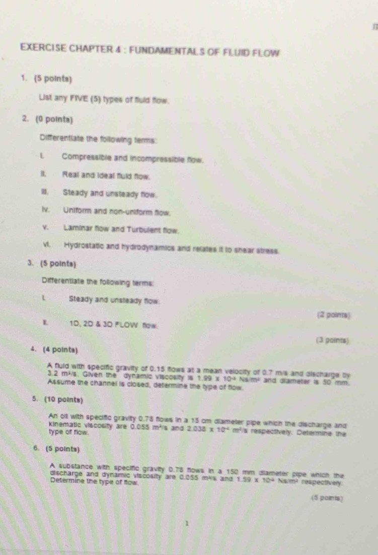 EXERCISE CHAPTER 4 : FUNDAMENTALS OF FLUID FLOW 
1. (5 points) 
List any FIVE (5) types of fuld flow. 
2. (0 points) 
Differentiate the following terms: 
L Compressible and incompressible fow. 
II. Real and Ideal fuld flow. 
III. Steady and unsteady flow. 
lv. Uniform and non-uniform flow. 
v. Laminar flow and Turbulent flow. 
v. Hydrostatic and hydrodynamics and relates it to shear stress. 
3. (5 points) 
Differentiate the following terms 
Steady and unsteady flow 
(2 poins) 
L 1D, 2D & 3D F'LOW flow. 
(3 paints) 
4. (4 pointa) 
A fuld with specific gravity of 0.15 flows at a mean velocity of 0.7 mis and discharge by
3.2 mis. Given the dynamic viscosity is 1.99* 10^(-2)Nsim^2 and diameter is 50 mm. 
Assume the channel is closed, determine the type of flow. 
5. (10 points) 
An oll with specific gravity 0.78 flows in a 15 cm diameter pipe which the discharge and 
kinematic viscosity are 0.055m^2
type of flow. s and 2.033* 10^(-4)m^2 s respectively. Determine the 
6. (5 points) 
A substance with specific gravity 0.78 flows in a 150 mm dlameter pipe which the 1.59* 10^(-2)Ns/m^2 respectivery 
discharge and dynamic viscosity are 0.055 mks and 
Determine the type of flow 
(5 paints)