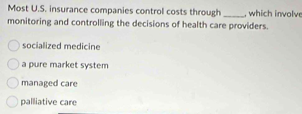 Most U.S. insurance companies control costs through _, which involve
monitoring and controlling the decisions of health care providers.
socialized medicine
a pure market system
managed care
palliative care